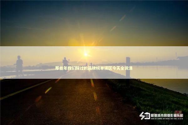 那些年我们踩过的品牌榜单误区今天全说清