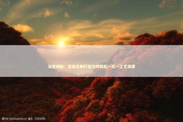 深度揭秘：高端定制行业为何掀起一比一工艺浪潮